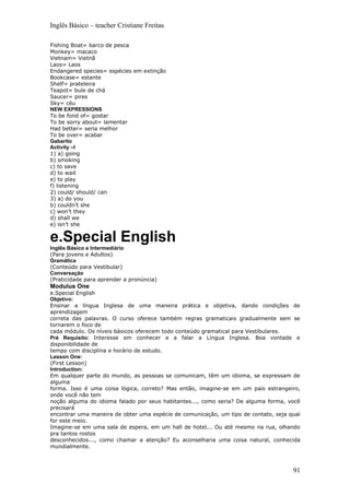 Inglês Básico – teacher Cristiane Freitas

Fishing Boat= barco de pesca
Monkey= macaco
Vietnam= Vietnã
Laos= Laos
Endangered species= espécies em extinção
Bookcase= estante
Shelf= prateleira
Teapot= bule de chá
Saucer= pires
Sky= céu
NEW EXPRESSIONS
To be fond of= gostar
To be sorry about= lamentar
Had better= seria melhor
To be over= acabar
Gabarito
Activity –I
1) a) going
b) smoking
c) to save
d) to wait
e) to play
f) listening
2) could/ should/ can
3) a) do you
b) couldn’t she
c) won’t they
d) shall we
e) isn’t she

e.Special English
Inglês Básico e Intermediário
(Para jovens e Adultos)
Gramática
(Conteúdo para Vestibular)
Conversação
(Praticidade para aprender a pronúncia)
Modulus One
e.Special English
Objetivo:
Ensinar a língua Inglesa de uma maneira prática e objetiva, dando condições de
aprendizagem
correta das palavras. O curso oferece também regras gramaticais gradualmente sem se
tornarem o foco de
cada módulo. Os níveis básicos oferecem todo conteúdo gramatical para Vestibulares.
Pré Requisito: Interesse em conhecer e a falar a Língua Inglesa. Boa vontade e
disponibilidade de
tempo com disciplina e horário de estudo.
Lesson One:
(First Lesson)
Introduction:
Em qualquer parte do mundo, as pessoas se comunicam, têm um idioma, se expressam de
alguma
forma. Isso é uma coisa lógica, correto? Mas então, imagine-se em um país estrangeiro,
onde você não tem
noção alguma do idioma falado por seus habitantes..., como seria? De alguma forma, você
precisará
encontrar uma maneira de obter uma espécie de comunicação, um tipo de contato, seja qual
for este meio.
Imagine-se em uma sala de espera, em um hall de hotel... Ou até mesmo na rua, olhando
pra tantos rostos
desconhecidos..., como chamar a atenção? Eu aconselharia uma coisa natural, conhecida
mundialmente.



                                                                                     91
 