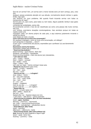 Inglês Básico – teacher Cristiane Freitas

Que tal um sorriso? Sim, um sorriso sem a menor dúvida seria um bom começo, pois, creio
que
qualquer pessoa prestando atenção em sua atitude, normalmente deverá retribuir o gesto.
Então, logo após
isso teremos um novo problema. Até quando ficará trocando sorriso com todos os
transeuntes do lugar?
Sorrirá para um, para outro, para todos ou nem todos. Alguns poderão retribuir esse gesto
mundialmente
conhecido de cordialidade, outros não.
Provavelmente correrá o risco de ser classificado (a) como uma pessoa não muito normal,
fato que,
com certeza, acarretaria situações constrangedoras. Isso acontece porque em todas as
nações existe uma
linguagem natal, um idioma próprio de cada país, e aqui estamos justamente iniciando o
estudo do idioma
mais falado em todo o mundo.
Como você acha que se inicia uma conversação?
Em qualquer linguagem, como se inicia uma conversação, um diálogo?
Com perguntas e respostas..., claro!!!
É bom você ir conhecendo aos poucos, expressões que o professor (a) usa diariamente
com você.
Expressions used by the teacher:
Expressões usadas pelo professor (a)
* Good morning students !
Good morning – (gud mórnin) –Bom dia!
Students- (stiudentss) – Estudantes
Good morning students = Bom dia alunos (as) /estudantes.
* Let’s start our class
Let’s – (Létis) – Vamos
Start – (stárt) – começar
Our- (áuêr) – nossa
Class – (cléss) – aula
Let’s star our class – Vamos começar nossa aula.
* Repeat for me (Repitam para mim)
Repeat - (rrripít) – repita(m)
For – (fór) – para
Me (mi) – meim
* How do you say .............. in English?
How- (háuu) – Como
Do – (dú) sem traduçao
You – (iúl) – você/ vocês
Say – (sei) – dizer
In – (in) – em
English – (ínglâshh)
How do you say ......... in English?
(Como você diz ..........em inglês?)
* Repeat after me
Repeat – (rrripít) repita (m)
After- (áftêr) – depois de
Me (mi) – mim
Repeat after me – Repitam depois de mim.
* Let’s learn – (léts lârnn) – vamos aprender
* Good morning my students. (Bom dia meus estudantes)
Good – (gúd) – bom/boa
Morning – (mórninn) – dia/manhã
My- (mái) – meu/minha/meus/minhas
Students – (sstiudentss) – estudantes/ alunos
* Good afternoon. (Boa Tarde)
Good – bom/boa
Afternoom – (áfternum) - tarde
* Good evening teacher. (Boa noite professor (a))
Note: Quando se está chegando a algum lugar
Good – (gúd) –bom/ boa
Evening – ([ivininn) – noite



                                                                                      92
 