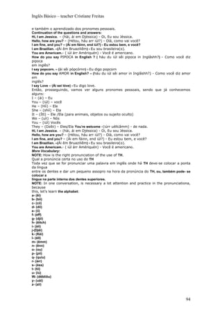 Inglês Básico – teacher Cristiane Freitas

e também o aprendizado dos pronomes pessoais.
Continuation of the questions and answers:
Hi, I am Jessica. – (hài, ái em Djéssica) - Oi, Eu sou Jéssica.
Hello, how are you? – (Hélou, háu arr iúl?) - Olá, como vai você?
I am fine, and you? – (Ái em fáinn, end iúl?) - Eu estou bem, e você?
I am Brazilian. –(Ái êm Bruaziliêm) - Eu sou brasileira(o).
You are Americam.- ( iúl árr Amériquén) - Você é americano.
How do you say PIPOCA in English ? ( háu du iúl sêi pipoca in Inglâshh?) - Como você diz
pipoca
em inglês?
I say popcorn. – (ài sêi pópcórnn) - Eu digo popcorn
How do you say AMOR in English? – (háu du iúl sêi amor in Inglâshh?) - Como você diz amor
em
inglês?
I say Love – (Ái sei lóve) - Eu digo love.
Então, prosseguindo, vamos ver alguns pronomes pessoais, sendo que já conhecemos
alguns:
I – (ái) – Eu
You – (iúl) – você
He – (Híì) – Ele
She – (shíí) – Ela
It – (Ítt) – Ele /Ela (para animais, objetos ou sujeito oculto)
We – (uíi) – Nós
You – (iúl) Vocês
They – (Dzêii) – Eles/Ela You’re welcome -(iúrr uéllcâmm) - de nada.
Hi, I am Jessica. – (hài, ái em Djéssica) - Oi, Eu sou Jéssica.
Hello, how are you? – (Hélou, háu arr iúl?) - Olá, como vai você?
I am fine, and you? – (Ái em fáinn, end iúl?) - Eu estou bem, e você?
I am Brazilian. –(Ái êm Bruaziliêm) - Eu sou brasileira(o).
You are Americam.- ( iúl árr Amériquén) - Você é americano.
More Vocabulary:
NOTE: How is the right pronunciation of the use of TH.
Qual a pronúncia certa no uso do TH
Toda vez que se for pronunciar uma palavra em inglês onde há TH deve-se colocar a ponta
da língua
entre os dentes e dar um pequeno assopro na hora da pronúncia do TH, ou, também pode- se
colocar a
língua na parte interna dos dentes superiores.
NOTE: In one conversation, is necessary a lot attention and practice in the pronunciationa,
because
this, let’s learn the alphabet:
a- (êi)
b- (bíí)
c- (cíí)
d- (díí)
e- (íí)
f- (éff)
g- (djíí)
h- (êitch)
i- (àii)
j-(Djêi)
k- (Kêi)
l- (éll)
m- (êmm)
n- (ênn)
o- (ou)
p- (píí)
q- (quíu)
r- (àrr)
s- (éss)
t- (tíí)
u- (iú)
W- (dêbliôu)
y- (uái)
z- (zíí)



                                                                                        94
 