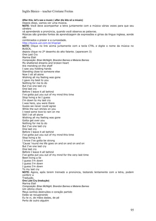 Inglês Básico – teacher Cristiane Freitas

After this, let’s see a music ( after dis léts síí a miusic)
Depois disso, vamos ver uma música.
NOTE: Você deve acompanhar a letra juntamente com a música várias vezes para que seu
cérebro
vá aprendendo a pronúncia, quando você observa as palavras.
Músicas são grandes fontes de aprendizagem de expressões e gírias da língua inglesa, aonde
são
combinados o prazer e a curiosidade.
http://busca.uol.com.br/#oprad
NOTE: Clique no link acima juntamente com a tecla CTRL e digite o nome da música no
BUSCA,
depois clique no 2º desenho do alto falante. (aparecem 3)
One Last Cry
Marina Elali
Composição: Brian McNight, Brandon Barnes e Melanie Barnes
My shattered dreams and broken heart
Are mending on the shelf
I saw you holding hands
Standing close to someone else
Now I sit all alone
Wishing all my feeling was gone
I gave my best to you
Nothing for me to do
But I've one last cry
One last cry
Before I leave it all behind
I've gotta put you out of my mind this time
Stop living a lie I guess
I'm down to my last cry
I was here, you were there
Guess we never could agree
While the sun shines on you
I need some love to rain on me
Still I sit all alone
Wishing all my feeling was gone
Gotta get over you
Nothing for me to do
But I’ve one last cry
One last cry
Before I leave it all behind
I've gotta put you out of my mind this time
Stop living a lie
I know I’ve gotta be strong
‘Cause ‘round me life goes on and on and on and on
But I've one last cry
One last cry
Before I leave it all behind
I've gotta put you out of my mind for the very last time
Been living a lie
I guess I'm down
I guess I'm down
I guess I'm down
To my last cry
NOTE: Agora, após terem treinado a pronúncia, testando lentamente com a letra, podem
conferir a
Tradução.
One Last Cry (tradução)
Marina Elali
Composição: Brian McNight, Brandon Barnes e Melanie Barnes
Um último choro
Meus sonhos destruídos e coração partido
Estão se recuperando
Eu te vi, de mãos dadas, de pé
Perto de outro alguém



                                                                                       95
 