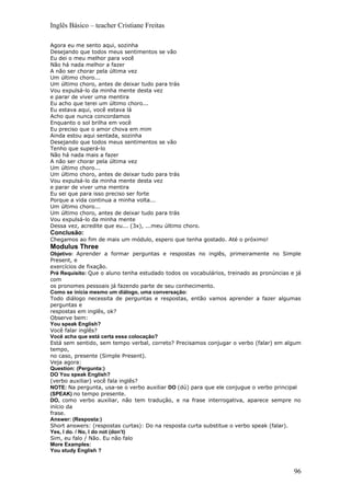 Inglês Básico – teacher Cristiane Freitas

Agora eu me sento aqui, sozinha
Desejando que todos meus sentimentos se vão
Eu dei o meu melhor para você
Não há nada melhor a fazer
A não ser chorar pela última vez
Um último choro...
Um último choro, antes de deixar tudo para trás
Vou expulsá-lo da minha mente desta vez
e parar de viver uma mentira
Eu acho que terei um último choro...
Eu estava aqui, você estava lá
Acho que nunca concordamos
Enquanto o sol brilha em você
Eu preciso que o amor chova em mim
Ainda estou aqui sentada, sozinha
Desejando que todos meus sentimentos se vão
Tenho que superá-lo
Não há nada mais a fazer
A não ser chorar pela última vez
Um último choro...
Um último choro, antes de deixar tudo para trás
Vou expulsá-lo da minha mente desta vez
e parar de viver uma mentira
Eu sei que para isso preciso ser forte
Porque a vida continua a minha volta...
Um último choro...
Um último choro, antes de deixar tudo para trás
Vou expulsá-lo da minha mente
Dessa vez, acredite que eu... (3x), ...meu último choro.
Conclusão:
Chegamos ao fim de mais um módulo, espero que tenha gostado. Até o próximo!
Modulus Three
Objetivo: Aprender a formar perguntas e respostas no inglês, primeiramente no Simple
Present, e
exercícios de fixação.
Pré Requisito: Que o aluno tenha estudado todos os vocabulários, treinado as pronúncias e já
com
os pronomes pessoais já fazendo parte de seu conhecimento.
Como se inicia mesmo um diálogo, uma conversação:
Todo diálogo necessita de perguntas e respostas, então vamos aprender a fazer algumas
perguntas e
respostas em inglês, ok?
Observe bem:
You speak English?
Você falar inglês?
Você acha que está certa essa colocação?
Está sem sentido, sem tempo verbal, correto? Precisamos conjugar o verbo (falar) em algum
tempo,
no caso, presente (Simple Present).
Veja agora:
Question: (Pergunta:)
DO You speak English?
(verbo auxiliar) você fala inglês?
NOTE: Na pergunta, usa-se o verbo auxiliar DO (dú) para que ele conjugue o verbo principal
(SPEAK) no tempo presente.
DO, como verbo auxiliar, não tem tradução, e na frase interrogativa, aparece sempre no
início da
frase.
Answer: (Resposta:)
Short answers: (respostas curtas): Do na resposta curta substitue o verbo speak (falar).
Yes, I do. / No, I do not (don’t)
Sim, eu falo / Não. Eu não falo
More Examples:
You study English ?



                                                                                         96
 