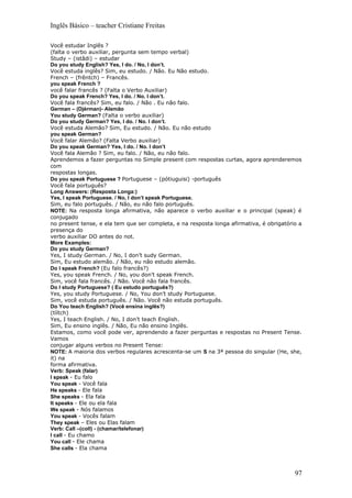 Inglês Básico – teacher Cristiane Freitas

Você estudar Inglês ?
(falta o verbo auxiliar, pergunta sem tempo verbal)
Study – (istâdi) – estudar
Do you study English? Yes, I do. / No, I don’t.
Você estuda inglês? Sim, eu estudo. / Não. Eu Não estudo.
French – (frêntch) – Francês.
you speak French ?
você falar francês ? (Falta o Verbo Auxiliar)
Do you speak French? Yes, I do. / No. I don’t.
Você fala francês? Sim, eu falo. / Não . Eu não falo.
German – (Djérman)- Alemão
You study German? (Falta o verbo auxiliar)
Do you study German? Yes, I do. / No. I don’t.
Você estuda Alemão? Sim, Eu estudo. / Não. Eu não estudo
you speak German?
Você falar Alemão? (Falta Verbo auxiliar)
Do you speak German? Yes, I do. / No. I don’t
Você fala Alemão ? Sim, eu falo. / Não, eu não falo.
Aprendemos a fazer perguntas no Simple present com respostas curtas, agora aprenderemos
com
respostas longas.
Do you speak Portuguese ? Portuguese – (pótiuguisi) -português
Você fala português?
Long Answers: (Resposta Longa:)
Yes, I speak Portuguese. / No, I don’t speak Portuguese.
Sim, eu falo português. / Não, eu não falo português.
NOTE: Na resposta longa afirmativa, não aparece o verbo auxiliar e o principal (speak) é
conjugado
no present tense, e ela tem que ser completa, e na resposta longa afirmativa, é obrigatório a
presença do
verbo auxiliar DO antes do not.
More Examples:
Do you study German?
Yes, I study German. / No, I don’t sudy German.
Sim, Eu estudo alemão. / Não, eu não estudo alemão.
Do I speak French? (Eu falo francês?)
Yes, you speak French. / No, you don’t speak French.
Sim, você fala francês. / Não. Você não fala francês.
Do I study Portuguese? ( Eu estudo português?)
Yes, you study Portuguese. / No, You don’t study Portuguese.
Sim, você estuda português. / Não. Você não estuda português.
Do You teach English? (Você ensina inglês?)
(tíítch)
Yes, I teach English. / No, I don’t teach English.
Sim, Eu ensino inglês. / Não, Eu não ensino Inglês.
Estamos, como você pode ver, aprendendo a fazer perguntas e respostas no Present Tense.
Vamos
conjugar alguns verbos no Present Tense:
NOTE: A maioria dos verbos regulares acrescenta-se um S na 3ª pessoa do singular (He, she,
it) na
forma afirmativa.
Verb: Speak (falar)
I speak - Eu falo
You speak - Você fala
He speaks - Ele fala
She speaks - Ela fala
It speaks - Ele ou ela fala
We speak - Nós falamos
You speak - Vocês falam
They speak – Eles ou Elas falam
Verb: Call –(coll) - (chamar/telefonar)
I call - Eu chamo
You call - Ele chama
She calls - Ela chama



                                                                                          97
 