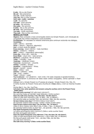 Inglês Básico – teacher Cristiane Freitas

It calls - Ele ou ela Chama
We call - Nós chamamos
You call - VocÊs chamam
They call- Eles ou Elas chamam.
Verb: walk – (uólk) – caminhar
I walk - Eu caminho
You walk - Você caminha
He walks - Ele caminha
She walks - Ela caminha
It walks - Ele ou Ela caminha
We walk - Nós caminhamos
You walk - Vocês caminham
They walk - Eles ou Elas caminham.
MODULUS FOUR
Objetivo: Mais conteúdo e mais conversações dentro do Simple Present, com introdução da
conjugação dos verbos irregulares e suas excessões.
Pré Requisito: Ter estudado os módulos anteriores para continuar evoluindo nos diálogos.
Vocabulary:
Learn – (lârnn) – aprender
Some - ( sâmm) – algum(s). alguma(s)
And – e (end) verbo de ligação
Every morning - (éveri mórnin) – toda manhã(s)
History – (hístouri) – história
Math – (métzi) – matemática (abreviação)
Every day – (éveri dêi) - todo dia.
Every Week – (éveri Uíc) – toda semana.
Weekend – (uíquênd) - fim de semana
Today - ( tchúdêi) – hoje
Yesterday – (iéstârdei) ontem
Tomorrow – (tumórroul) – amanhã.
Holiday – (hólidêi) – feriado.
Vacations – (vaquêichans) – férias.
School – (sscúll) – escola.
Class – (cléss) – aula
Classes – (clésses) – aulas.
Trip – (trip) - viagem
Travel – (trével) – viajar
You’re welcome – (iúr uélcâmm) – bem vindo / De nada (resposta à agradecimentos).
Após aprenderem a pronúncia de todos esses verbos conjugados, vamos aprender a fazer
pequenos
diálogos com o Simple Present na 3ª pessoa do singular. Simple Present (He, She, It).
O Verbo Auxiliar do Present Tense para (he,She,It) é Does (dâzs), e tem as mesmas funções
do
auxiliar Do (I, You, We, You/They
Let’s learn now, some questions and answers using the auxiliary verb in the Present Tense
, DOES (dãzs):
She walk every morning? (Xíí uólk éverii mórninn?)
Ela caminhar todas as manhãs? (está falltando o Verbo auxiliar)
Does she walk every morning ? Yes, She does. / No,She doesn’t.
(Dâzs xíí uólk éveri mórniinn?) (iés, xii dâzs. / No, xii dâsant.)
Ela caminha todas as manhãs? Sim, ela caminha. /Não, ela não caminha.
He learn history every days ? (Hí lârnn hístouri éveri deis?)
Ele aprender história todos os dias ? (Falta o Verbo auxiliar does)
Does he learn history every days? Yes, He does. / No , he doesn’t.
(Dâzz hi lârnn hístouri éveri dêis?) (iés, hí dâzz. / Nou , hi dâzzant.)
Ele aprende história todos os dias? Sim , ele aprende. / Não. Ele não aprende.
She speak Portuguese every afternoon?
(xíí spíícs pórtchuguíízz éverii mórninn?) (falta o verbo auxiliar Does)
Ela falar português toda tarde ?
Does she speak Portuguese every afternoon ? Yes, she does. No, she doesn’t.
(Dâzz xíí spík pórtchuguíss éveri afternum? ) (iés xí dâzz /No, xíí dâzzant)
Ela fala português toda tarde ? Sim , ela fala./ Não, ela não fala.
(xíi uólk éveri mórninn)
She walk every morning ? (Falta o verbo auxiliar Does)



                                                                                      98
 