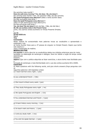 Inglês Básico – teacher Cristiane Freitas

Ela caminhar toda manhã ?
Does she walk every morning ? Yes, she does. / No, she doesn’t .
Ela caminha toda manhã ? Sim, ela caminha? /Não, ela não caminha.
She speak Portuguese every afternoon? (falta o verbo auxiliar does)
Ela falar português toda tarde ?
Does she speak Portuguese every afternoon ?
(Dâzz xíí spík pórtchuguízz éveri afternum?)
Ela fala português toda tarde ?
Yes, she does / No she doesn’t (sim ela fala. / Não, ela não fala.)
Ok, We use auxiliary verbs in the Present Tense:
Certo, nós usamos verbos auxiliares no Tempo Presente Simples.
I
you He
DO We DOES she
You It
They
Conclusão:
Neste módulo foi acrescentado mais palavras novas ao vocabulário e apresentado e
explanado o uso
do Verbo Auxiliar Does para a 3ª pessoa do singular no Simple Present. Espero que tenha
sido objetivo e
clara a explanação da matéria.
MODULUS FIVE
Pré requisito: O aluno deve ter os vocabulários dados nos módulos anteriores para ter maior
facilidade na elaboração de sentenças e diálogos. Deve ter obtido a noção do tempo verbal
dado(Simple
Present).
Objetivo: Que com a prática adquirida ao fazer exercícios, o aluno tenha mais facilidade para
a
formação de sentenças e mais familiaridade com o uso dos verbos auxiliares DO e DOES.
EXERCISES:
A) Make questions with the following words, and give shorts answers:(Faça perguntas com
as
seguintes palavras e dê respostas curtas)
a) I teach German every night. / (yes)
__________________________________________________________________
__________________________________________________________________
b) you understand French . / (No)
__________________________________________________________________
__________________________________________________________________
c) She travel to Brazil every week / (yes)
__________________________________________________________________
__________________________________________________________________
d) They study Portuguese every night . / no)
__________________________________________________________________
__________________________________________________________________
e) We speak Portuguese and English . / (no)
__________________________________________________________________
__________________________________________________________________
f) You understand German and French . / (yes)
__________________________________________________________________
__________________________________________________________________
g) It learn history every morning . / (no)
__________________________________________________________________
__________________________________________________________________
h) he teach math and history . / (yes)
__________________________________________________________________
__________________________________________________________________
i) I and you study math . / (no)
__________________________________________________________________
__________________________________________________________________
j) You and me speak German . / (yes)
__________________________________________________________________
__________________________________________________________________



                                                                                          99
 