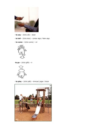 - to say – (tchú sêi) – dizer
- to tell – (tchú téul) – contar algo / falar algo
- to come – (tchú come) – vir
-to go – (tchú gôll) – ir
- to play – (tchú plêi) – brincar/ jogar / tocar
 