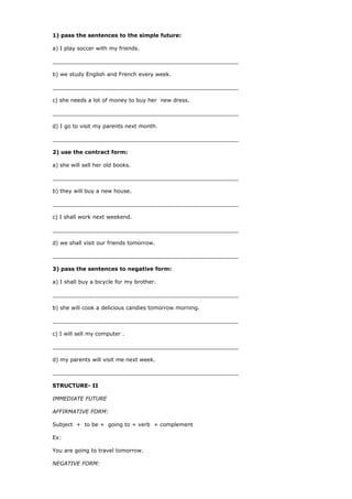 1) pass the sentences to the simple future:
a) I play soccer with my friends.
_______________________________________________________
b) we study English and French every week.
_______________________________________________________
c) she needs a lot of money to buy her new dress.
_______________________________________________________
d) I go to visit my parents next month.
_______________________________________________________
2) use the contract form:
a) she will sell her old books.
_______________________________________________________
b) they will buy a new house.
_______________________________________________________
c) I shall work next weekend.
_______________________________________________________
d) we shall visit our friends tomorrow.
_______________________________________________________
3) pass the sentences to negative form:
a) I shall buy a bicycle for my brother.
_______________________________________________________
b) she will cook a delicious candies tomorrow morning.
_______________________________________________________
c) I will sell my computer .
_______________________________________________________
d) my parents will visit me next week.
_______________________________________________________
STRUCTURE- II
IMMEDIATE FUTURE
AFFIRMATIVE FORM:
Subject + to be + going to + verb + complement
Ex:
You are going to travel tomorrow.
NEGATIVE FORM:
 