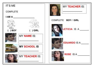 IT’S ME
COMPLETE
I AM A _________________
( ) BOY ( ) GIRL
MY NAME IS:
_____________
COMPLETE BOY / GIRL
MY SCHOOL IS
_____________
MY TEACHER IS:
_____________
MY TEACHER IS:
_____________
LETICIA IS A ______
EDUARDO IS A _____
ROSE IS A ________
 