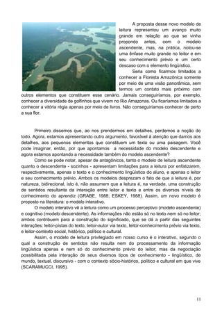 A proposta desse novo modelo de
leitura representou um avanço muito
grande em relação ao que se vinha
propondo antes, com o modelo
ascendente, mas, na prática, notou-se
uma ênfase muito grande no leitor e em
seu conhecimento prévio e um certo
descaso com o elemento lingüístico.
Seria como ficarmos limitados a
conhecer a Floresta Amazônica somente
por meio de uma visão panorâmica, sem
termos um contato mais próximo com
outros elementos que constituem esse cenário. Jamais conseguiríamos, por exemplo,
conhecer a diversidade de golfinhos que vivem no Rio Amazonas. Ou ficaríamos limitados a
conhecer a vitória régia apenas por meio de livros. Não conseguiríamos conhecer de perto
a sua flor.
Primeiro dissemos que, ao nos prendermos em detalhes, perdemos a noção do
todo. Agora, estamos apresentando outro argumento, favorável à atenção que damos aos
detalhes, aos pequenos elementos que constituem um texto ou uma paisagem. Você
pode imaginar, então, por que apontamos a necessidade do modelo descendente e
agora estamos apontando a necessidade também do modelo ascendente?
Como se pode notar, apesar de antagônicos, tanto o modelo de leitura ascendente
quanto o descendente - sozinhos - apresentam limitações para a leitura por enfatizarem,
respectivamente, apenas o texto e o conhecimento lingüístico do aluno, e apenas o leitor
e seu conhecimento prévio. Ambos os modelos desprezam o fato de que a leitura é, por
natureza, bidirecional, isto é, não assumem que a leitura é, na verdade, uma construção
de sentidos resultante da interação entre leitor e texto e entre os diversos níveis de
conhecimento do aprendiz (GRABE, 1988; ESKEY, 1988). Assim, um novo modelo é
proposto na literatura: o modelo interativo.
O modelo interativo vê a leitura como um processo perceptivo (modelo ascendente)
e cognitivo (modelo descendente). As informações não estão só no texto nem só no leitor;
ambos contribuem para a construção do significado, que se dá a partir das seguintes
interações: leitor-pistas do texto, leitor-autor via texto, leitor-conhecimento prévio via texto,
e leitor-contexto social, histórico, político e cultural.
Assim, o modelo de leitura privilegiado em nosso curso é o interativo, segundo o
qual a construção de sentidos não resulta nem do processamento da informação
lingüística apenas e nem só do conhecimento prévio do leitor; mas da negociação
possibilitada pela interação de seus diversos tipos de conhecimento - lingüístico, de
mundo, textual, discursivo - com o contexto sócio-histórico, político e cultural em que vive
(SCARAMUCCI, 1995).
11
 