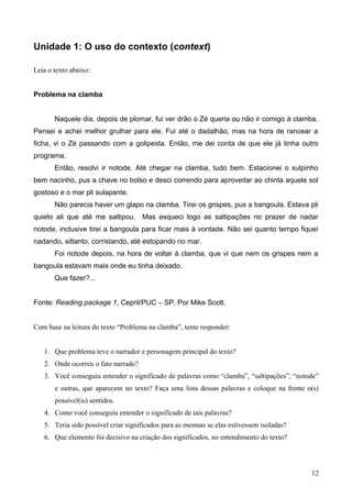 Unidade 1: O uso do contexto (context)
Leia o texto abaixo:
Problema na clamba
Naquele dia, depois de plomar, fui ver drão o Zé queria ou não ir comigo à clamba.
Pensei e achei melhor grulhar para ele. Fui até o dadalhão, mas na hora de rancear a
ficha, vi o Zé passando com a golipesta. Então, me dei conta de que ele já tinha outro
programa.
Então, resolvi ir notode. Até chegar na clamba, tudo bem. Estacionei o xulpinho
bem nacinho, pus a chave no bolso e desci correndo para aproveitar ao chinta aquele sol
gostoso e o mar pli sulapante.
Não parecia haver um glapo na clamba. Tirei os grispes, pus a bangoula. Estava pli
quieto ali que até me saltipou. Mas esqueci logo as saltipações no prazer de nadar
notode, inclusive tirei a bangoula para ficar mais à vontade. Não sei quanto tempo fiquei
nadando, siltanto, corristando, até estopando no mar.
Foi notode depois, na hora de voltar à clamba, que vi que nem os grispes nem a
bangoula estavam mais onde eu tinha deixado.
Que fazer?...
Fonte: Reading package 1, Cepril/PUC – SP. Por Mike Scott.
Com base na leitura do texto “Problema na clamba”, tente responder:
1. Que problema teve o narrador e personagem principal do texto?
2. Onde ocorreu o fato narrado?
3. Você conseguiu entender o significado de palavras como “clamba”, “saltipações”, “notode”
e outras, que aparecem no texto? Faça uma lista dessas palavras e coloque na frente o(s)
possível(is) sentidos.
4. Como você conseguiu entender o significado de tais palavras?
5. Teria sido possível criar significados para as mesmas se elas estivessem isoladas?
6. Que elemento foi decisivo na criação dos significados, no entendimento do texto?
12
 