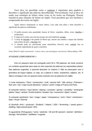 Você deve ter percebido como o contexto é importante para ajudá-lo a
descobrir o significado das palavras desconhecidas. Provavelmente você já deve ter
usado essa estratégia de leitura várias vezes ao ler textos em Português. Procure
transferi-la para situações de leitura em Inglês. Você perceberá que isso facilitará a
compreensão dos textos em Inglês.
Agora observe atentamente as frases abaixo. Leia cada uma delas e tente descobrir o
significado das palavras sublinhadas:
1. O jardim possuía uma quantidade imensa de flores: orquídeas, dálias, rosas, fepolhas e
crisântemos.
2. É impossível contar com esta faca porque ela está totalmente escrapa.
3. A força da deiropla é tão grande no Brasil que, mesmo nas estantes e raques das famílias
mais pobres do país, a deiropla está.
4. A situação pode ser classificada como catastrófica, horrível, ruim, zotórita, boa ou
excelente, dependendo de quem a classifica.
Fonte: DIAS, R. Inglês instrumental – Leitura crítica, uma abordagem construtivista. Mazza edições, 1988.
ATIVIDADE COMPLEMENTAR 1:
Crie um pequeno texto em português entre 50 e 100 palavras, de modo construir
um contexto apropriado para cada um dos conjuntos de palavras (ou expressões) abaixo.
Das palavras sugeridas, é possível descartar no máximo 3. Não se preocupem com a
gramática da língua inglesa, ou seja, se a palavra é verbo, substantivo, adjetivo, etc. A
idéia é conseguir criar um pequeno texto coerente com as palavras em inglês.
1) most impressive / Paris / construction / built / second half / 19th century / Parisians /
their own / city / major tourist attraction / visitors / world / image of France and Paris.
2) computer science / input device / playing / computer / games / usuability / rectangular
plastic / base / vertical / Control buttons / located / top / movement / object / screen.
3) computer peripheral / text / image / paper / transparency / print / fixed / mechanism /
laser / ink-jet / thermal.
4) Alcoholic drink / produced / Scotland / Ireland / USA / fermenting / cereal grains /
distilling / light-colored liquid / 40%.
5) aguardente (Portuguese) / name / alcoholic / 29 and 60 /percent / alcohol / definition /
strongly / fermentation / distillation / sugared.
13
 