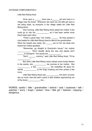 ATIVIDADE COMPLEMENTAR 2
Little Red Riding Hood
Once upon a ______, there was a ______ girl who lived in a
village near the forest. Whenever she went out, the little girl wore a
red riding cloak, so everyone in the village called her Little Red
Riding Hood.
One morning, Little Red Riding Hood asked her mother if she
could go to visit her ____________ as it had been awhile since
they'd seen each other.
"That's a good idea," her mother ______. So they packed a
nice basket for Little Red Riding Hood to take to her grandmother.
When the basket was ready, the ______ put on her red cloak and
kissed her mother goodbye.
"Remember, go straight to Grandma's house," her mother
____________. "Don't dawdle along the way and please don't
______ to strangers! The woods are ____________."
"Don't ______, mommy," said Little Red Riding Hood, "I'll be
____________."
But when Little Red Riding Hood noticed some lovely flowers
in the woods, she ____________ her promise to her mother. She
____________ a few, ____________ the butterflies flit about for
awhile, ____________ to the frogs croaking and then picked a few
more.
Little Red Riding Hood was ____________ the warm summer
day so much, that she didn't notice a dark shadow approaching out
of the forest ____________ her...
WORDS: careful / little / grandmother / behind / said / cautioned / talk /
watched / worry / forgot / picked / time / little girl / listened / enjoying /
dangerous.
14
 