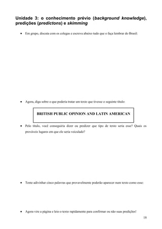 Unidade 3: o conhecimento prévio (background knowledge),
predições (predictons) e skimming
• Em grupo, discuta com os colegas e escreva abaixo tudo que o faça lembrar do Brasil:
• Agora, diga sobre o que poderia tratar um texto que tivesse o seguinte título:
BRITISH PUBLIC OPINION AND LATIN AMERICAN
• Pelo título, você conseguiria dizer ou predizer que tipo de texto seria esse? Quais os
prováveis lugares em que ele seria veiculado?
• Tente adivinhar cinco palavras que provavelmente poderão aparecer num texto como esse:
• Agora vire a página e leio o texto rapidamente para confirmar ou não suas predições!
18
 