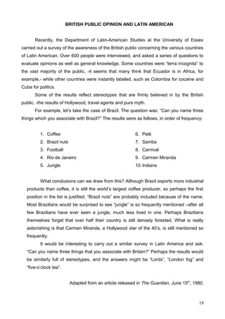 BRITISH PUBLIC OPINION AND LATIN AMERICAN
Recently, the Department of Latin-American Studies at the University of Essex
carried out a survey of the awareness of the British public concerning the various countries
of Latin American. Over 600 people were interviewed, and asked a series of questions to
evaluate opinions as well as general knowledge. Some countries were “terra incognita” to
the vast majority of the public, -it seems that many think that Ecuador is in Africa, for
example,- while other countries were instantly labeled, such as Colombia for cocaine and
Cuba for politics.
Some of the results reflect stereotypes that are firmly believed in by the British
public, -the results of Hollywood, travel agents and pure myth.
For example, let’s take the case of Brazil. The question was: “Can you name three
things which you associate with Brazil?” The results were as follows, in order of frequency:
1. Coffee
2. Brazil nuts
3. Football
4. Rio de Janeiro
5. Jungle
6. Pelé
7. Samba
8. Carnival
9. Carmen Miranda
10.Indians
What conclusions can we draw from this? Although Brazil exports more industrial
products than coffee, it is still the world’s largest coffee producer, so perhaps the first
position in the list is justified. “Brazil nuts” are probably included because of the name.
Most Brazilians would be surprised to see “jungle” is so frequently mentioned –after all
few Brazilians have ever seen a jungle, much less lived in one. Perhaps Brazilians
themselves forget that over half their country is still densely forested. What is really
astonishing is that Carmen Miranda, a Hollywood star of the 40’s, is still mentioned so
frequently.
It would be interesting to carry out a similar survey in Latin America and ask:
“Can you name three things that you associate with Britain?” Perhaps the results would
be similarly full of stereotypes, and the answers might be “Lords”, “London fog” and
“five-o’clock tea”.
Adapted from an article released in The Guardian, June 15th
, 1980.
19
 