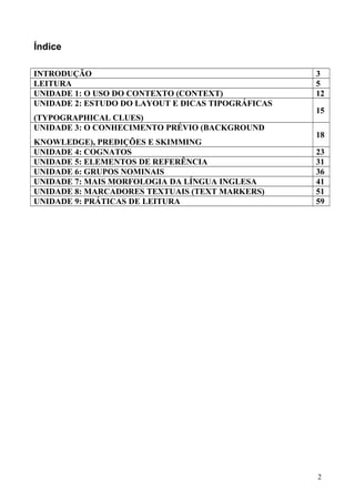 Índice
INTRODUÇÃO 3
LEITURA 5
UNIDADE 1: O USO DO CONTEXTO (CONTEXT) 12
UNIDADE 2: ESTUDO DO LAYOUT E DICAS TIPOGRÁFICAS
(TYPOGRAPHICAL CLUES)
15
UNIDADE 3: O CONHECIMENTO PRÉVIO (BACKGROUND
KNOWLEDGE), PREDIÇÕES E SKIMMING
18
UNIDADE 4: COGNATOS 23
UNIDADE 5: ELEMENTOS DE REFERÊNCIA 31
UNIDADE 6: GRUPOS NOMINAIS 36
UNIDADE 7: MAIS MORFOLOGIA DA LÍNGUA INGLESA 41
UNIDADE 8: MARCADORES TEXTUAIS (TEXT MARKERS) 51
UNIDADE 9: PRÁTICAS DE LEITURA 59
2
 