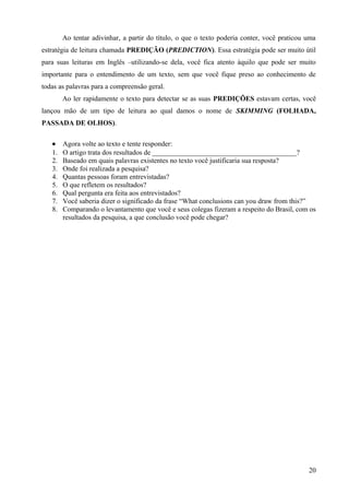 Ao tentar adivinhar, a partir do título, o que o texto poderia conter, você praticou uma
estratégia de leitura chamada PREDIÇÃO (PREDICTION). Essa estratégia pode ser muito útil
para suas leituras em Inglês –utilizando-se dela, você fica atento àquilo que pode ser muito
importante para o entendimento de um texto, sem que você fique preso ao conhecimento de
todas as palavras para a compreensão geral.
Ao ler rapidamente o texto para detectar se as suas PREDIÇÕES estavam certas, você
lançou mão de um tipo de leitura ao qual damos o nome de SKIMMING (FOLHADA,
PASSADA DE OLHOS).
• Agora volte ao texto e tente responder:
1. O artigo trata dos resultados de _________________________________________?
2. Baseado em quais palavras existentes no texto você justificaria sua resposta?
3. Onde foi realizada a pesquisa?
4. Quantas pessoas foram entrevistadas?
5. O que refletem os resultados?
6. Qual pergunta era feita aos entrevistados?
7. Você saberia dizer o significado da frase “What conclusions can you draw from this?”
8. Comparando o levantamento que você e seus colegas fizeram a respeito do Brasil, com os
resultados da pesquisa, a que conclusão você pode chegar?
20
 