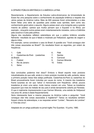A OPINIÃO PÚBLICA BRITÂNICA E A AMÉRICA LATINA
Recentemente, o Departamento de Estudos Latino-Americanos da Universidade de
Essex fez uma pesquisa sobre o conhecimento da população britânica a respeito dos
vários países da América Latina. Mais de 600 pessoas foram entrevistadas e a elas
foram feitas uma série de questões para avaliar suas opiniões, bem como seu
conhecimento geral sobre o assunto. Alguns países eram uma incógnita para a grande
maioria do público –parece que muitos pensam que o Equador é na África, por
exemplo–, enquanto outros países eram instantaneamente rotulados, como a Colômbia
pela cocaína e Cuba pela política.
Alguns dos resultados refletem estereótipos em que o público britânico acredita
fielmente –resultado do que é falado e mostrado por Hollywood, agentes de viagem e
alguns mitos.
Por exemplo, vamos considerar o caso do Brasil. A questão era: “Você consegue citar
três coisas associadas ao Brasil?” Os resultados foram os seguintes, por ordem de
freqüência:
1. Café
2. Castanhas-do-Pará (castanhas
do Brasil)
3. Futebol
4. Rio de Janeiro
5. Selva
6. Pelé
7. Samba
8. Carnaval
9. Carmen Miranda
10. Índios
Que conclusões podemos tirar disso? Embora o Brasil exporte mais produtos
industrializados do que café, ainda é o maior produtor mundial de café, portanto, talvez
a primeira posição nessa lista esteja justificada. Castanhas-do-Pará ou castanhas do
Brasil provavelmente foram incluídas por causa do nome. A maioria dos brasileiros
ficaria surpresa ao ver que “selva” é mencionada com freqüência –afinal, poucos
brasileiros já viram uma selva, muito menos viveram em uma. Talvez os brasileiros
esquecem que mais da metade de seu país é ainda densamente coberto por florestas.
O que é realmente impressionante é que Carmen Miranda, uma estrela de Hollywood
nos anos 40, ainda é citada freqüentemente.
Seria interessante fazer a mesma pesquisa na América Latina e perguntar: “Você
consegue citar três coisas associadas à Inglaterra?” Talvez os resultados também
fossem cheios de estereótipos, e as respostas seriam “Lordes”, “Nevoeiro de Londres”
e “Chá das cinco”.
Adaptado de um artigo publicado no jornal inglês The Guardian. 15 junho, 1980.
21
 