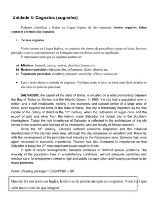 Unidade 4: Cognatos (cognates)
Podemos classificar o léxico da Língua Inglesa de três maneiras: termos cognatos, falsos
cognatos e termos não-cognatos.
1. Termos cognatos
Muito comuns na Língua Inglesa, os cognatos são termos de procedência grega ou latina, bastante
parecidos com os correspondentes no Português tanto na forma como no significado.
É interessante notar que os cognatos podem ser:
a) Idênticos: hospital, cancer, nuclear, chocolate, banana etc.
b) Bastante parecidos: infection, diet, inflamatory, factor, diuretic etc.
c) Vagamente parecidos: electricity, pressure, sensitivity, effects, success etc.
• Leia o texto abaixo e assinale os cognatos. Verifique como o texto se torna mais fácil levando-se
em conta as palavras parecidas:
SALVADOR, the capital of the state of Bahia, is situated on a wide promontory between
the Bay of Todos os Santos and the Atlantic Ocean. In 1980, the city had a population over a
million and a half inhabitants, making it the economic and cultural center of a large area of
Brazil, even beyond the limits of the state of Bahia. The city is historically important as the first
capital of the colony of Brazil in the 18th
century, when the cultivation of sugar cane and the
export of gold and silver from the interior made Salvador the richest city in the Southern
Hemisphere. Today the rich inheritance of Salvador is reflected in the architecture of the old
center in the customs and festivals of its inhabitants, who are mostly of African descent.
Since the 18th
century, Salvador suffered economic stagnation and the industrial
development of the city has been slow, although the city possesses an excellent port. Recently
with the development of the petrochemical industry in the Reconcavo area, Salvador has once
again increased in economic importance. Tourism has also increased in importance so that
Salvador is today the 2nd
most important tourist resort in Brazil.
In spite of recent developments, Salvador continues to confront serious problems. The
majority of the population lives in unsatisfactory conditions, without adequate sanitation and
medical care. Unemployment remains high and public transportation and housing continue to be
major problems.
Fonte: Reading package 1, Cepril/PUC – SP.
Quando ler um texto em Inglês, lembre-se de prestar atenção aos cognatos. Você verá que
sabe muito mais do que imagina!
 