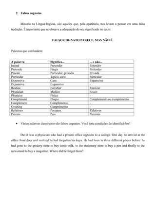 2. Falsos cognatos
Minoria na Língua Inglesa, são aqueles que, pela aparência, nos levam a pensar em uma falsa
tradução. É importante que se observe a adequação do seu significado no texto.
FALSO COGNATO PARECE, MAS NÃO É.
Palavras que confundem:
A palavra Significa... ... e não...
Intend Pretender Entender
Pretende Fingir Pretender
Private Particular, privado Privada
Particular Típico, caro Particular
Expensive Caro Expansivo
Expansive Expansivo -
Realize Perceber Realizar
Physician Médico Físico
Physicist Físico -
Compliment Elogio Complemento ou cumprimento
Complement Complemento -
Greeting Cumprimento -
Relatives Parentes Relativos
Parents Pais Parentes
• Várias palavras desse texto são falsos cognatos. Você teria condições de identificá-los?
David was a physician who had a private office opposite to a college. One day he arrived at the
office front door and realized he had forgotten his keys. He had been to three different places before: he
had gone to the grocery store to buy some milk, to the stationary store to buy a pen and finally to the
newsstand to buy a magazine. Where did he forget them?
 