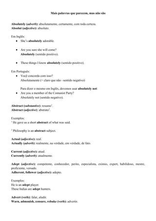 Mais palavras que parecem, mas não são
Absolutely (adverb): absolutamente, certamente, com toda certeza.
Absolut (adjective): absoluto.
Em Inglês:
• She’s absolutely adorable.
• Are you sure she will come?
Absolutely (sentido positivo).
• These things I know absolutely (sentido positivo).
Em Português:
• Você concorda com isso?
Absolutamente (= claro que não –sentido negativo)
Para dizer o mesmo em Inglês, devemos usar absolutely not:
• Are you a member of the Comunist Party?
Absolutely not (sentido negativo).
Abstract (substantive): resumo1
.
Abstract (adjective): abstrato2
.
Exemplos:
1
He gave us a short abstract of what was said.
2
Philosophy is an abstract subject.
Actual (adjective): real.
Actually (adverb): realmente, na verdade, em verdade, de fato.
Current (adjective): atual.
Currently (adverb): atualmente.
Adept (adjective): competente, conhecedor, perito, especialista, exímio, expert, habilidoso, mestre,
proficiente, versado.
Adherent, follower (adjective): adepto.
Exemplos:
He is an adept player.
These Indias are adept hunters.
Advert (verb): falar, aludir.
Warn, admonish, censure, rebuke (verb): advertir.
 