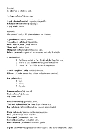 Exemplo:
He adverted to what was said.
Apology (substantive): desculpa
Application (substantive): requerimento, pedido.
Enforcement (substantive): aplicação.
Apply (verb): aplicar.
Exemplo:
The manager received 20 applications for the position.
Appoint (verb): nomear, marcar.
Appointment (substantive): encontro.
Point, indicate, show (verb): apontar.
Sharp (verb): apontar lápis.
Sharpener (substantive): apontador de lápis.
Pointer (substantive): ponteiro, apontador ou indicador de direção.
Atender (verb):
1. freqüentar, assistir a. Ex.: He attended college last year;
2. assistir a. Ex.: He attended all games last season;
3. cuidar. Ex.: The doctor attended his patients.
Answer the phone (verb): atender o telefone.
Help, serve (verb): atender (um cliente no balcão, por exemplo).
Bar (substantive):
1. Bar;
2. Barra;
3. Barreira.
Barrack (substantive): quartel.
Tent (substantive): barraca.
Try (verb): tentar.
Block (substantive): quarteirão, bloco.
Note pad, pad (substantive): bloco de papel, caderneta.
Log (substantive): bloco (de madeira, cimento, concreto etc.)
Camp (substantive): campo militar, acampamento.
Field (substantive): campo esportivo.
Countryside (substantive): zona rural.
Ground (substantive): solo, chão, terra.
Praire, meadow (substantive): campina, prado.
Capital (substantive): capital de um estado ou país; letra maiúscula (capital letter).
 