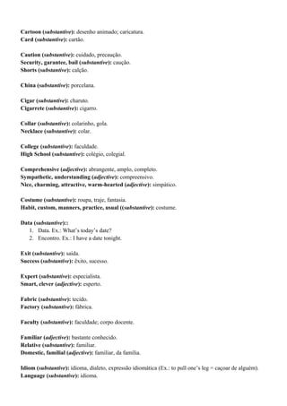 Cartoon (substantive): desenho animado; caricatura.
Card (substantive): cartão.
Caution (substantive): cuidado, precaução.
Security, garantee, bail (substantive): caução.
Shorts (substantive): calção.
China (substantive): porcelana.
Cigar (substantive): charuto.
Cigarrete (substantive): cigarro.
Collar (substantive): colarinho, gola.
Necklace (substantive): colar.
College (substantive): faculdade.
High School (substantive): colégio, colegial.
Comprehensive (adjective): abrangente, amplo, completo.
Sympathetic, understanding (adjective): compreensivo.
Nice, charming, attractive, warm-hearted (adjective): simpático.
Costume (substantive): roupa, traje, fantasia.
Habit, custom, manners, practice, usual ((substantive): costume.
Data (substantive)::
1. Data. Ex.: What’s today’s date?
2. Encontro. Ex.: I have a date tonight.
Exit (substantive): saída.
Success (substantive): êxito, sucesso.
Expert (substantive): especialista.
Smart, clever (adjective): esperto.
Fabric (substantive): tecido.
Factory (substantive): fábrica.
Faculty (substantive): faculdade; corpo docente.
Familiar (adjective): bastante conhecido.
Relative (substantive): familiar.
Domestic, familial (adjective): familiar, da família.
Idiom (substantive): idioma, dialeto, expressão idiomática (Ex.: to pull one’s leg = caçoar de alguém).
Language (substantive): idioma.
 