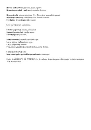 Record (substantive): gravação, disco, registro.
Remember, remind, recall (verb): recordar, lembrar.
Resume (verb): retomar, continuar (Ex.: The referee resumed the game).
Résumé (substantive): curriculum vitae; resumo; sumário.
Synthetize, abbreviate (verb): resumir.
Save (verb): salvar; economizar.
Scholar (adjective): erudito, intelectual.
Student (substantive): escolar, aluno.
School (adjective): escolar.
Sort (substantive): espécie, qualidade, tipo.
Luck, fortune (substantive): sorte.
Lucky (adjective): sortudo.
Fate, chance, destiny (substantive): fado, sorte, destino.
Stamp (substantive): selo.
Impression, print, printed image (substantive): estampa.
Fonte: MASCHERPE, M; ZAMARIN, L. A tradução do Inglês para o Português: os falsos cognatos.
1976. Vocabulando.
 