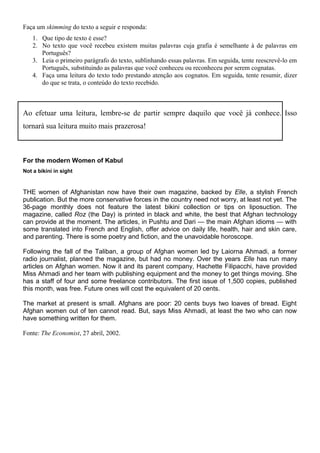 Faça um skimming do texto a seguir e responda:
1. Que tipo de texto é esse?
2. No texto que você recebeu existem muitas palavras cuja grafia é semelhante à de palavras em
Português?
3. Leia o primeiro parágrafo do texto, sublinhando essas palavras. Em seguida, tente reescrevê-lo em
Português, substituindo as palavras que você conheceu ou reconheceu por serem cognatas.
4. Faça uma leitura do texto todo prestando atenção aos cognatos. Em seguida, tente resumir, dizer
do que se trata, o conteúdo do texto recebido.
Ao efetuar uma leitura, lembre-se de partir sempre daquilo que você já conhece. Isso
tornará sua leitura muito mais prazerosa!
For the modern Women of Kabul
Not a bikini in sight
THE women of Afghanistan now have their own magazine, backed by Elle, a stylish French
publication. But the more conservative forces in the country need not worry, at least not yet. The
36-page monthly does not feature the latest bikini collection or tips on liposuction. The
magazine, called Roz (the Day) is printed in black and white, the best that Afghan technology
can provide at the moment. The articles, in Pushtu and Dari — the main Afghan idioms — with
some translated into French and English, offer advice on daily life, health, hair and skin care,
and parenting. There is some poetry and fiction, and the unavoidable horoscope.
Following the fall of the Taliban, a group of Afghan women led by Laiorna Ahmadi, a former
radio journalist, planned the magazine, but had no money. Over the years Elle has run many
articles on Afghan women. Now it and its parent company, Hachette Filipacchi, have provided
Miss Ahmadi and her team with publishing equipment and the money to get things moving. She
has a staff of four and some freelance contributors. The first issue of 1,500 copies, published
this month, was free. Future ones will cost the equivalent of 20 cents.
The market at present is small. Afghans are poor: 20 cents buys two loaves of bread. Eight
Afghan women out of ten cannot read. But, says Miss Ahmadi, at least the two who can now
have something written for them.
Fonte: The Economist, 27 abril, 2002.
 