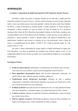INTRODUÇÃO
As origens e a importância do Inglês Instrumental ou ESP (English for Specific Purpose)
Destinado a ajudar uma pessoa a enfrentar situações do seu dia-a-dia, o Inglês para Fins
Específicos (English for Specific Purpose –ESP) foi criado na Europa, nos anos 50, para imigrantes
árabes e turcos que tinham poucos meses para aprender o idioma dos países onde iriam trabalhar.
No Brasil, o ensino instrumental foi adotado quando o mundo acadêmico se tornou incapaz de
acompanhar o debate científico no resto do mundo. No final da década de 70, a professora
Antonieta Alba Celani, da PUC (Pontifícia Universidade Católica), de São Paulo, coordenou uma
revolução didática que envolveu dezenas de universidades e escolas técnicas, em que milhares de
professores e alunos passaram a ensinar e aprender inglês com objetivos modestíssimos, mas
urgentíssimos: equipar-se para encarar as situações de sua vida profissional, como a leitura de
textos e o acompanhamento de um debate.” (LEITE, P. M. A febre de aprender inglês. In: Veja,
outubro 1998, p. 77-78).
Em suma, o ensino instrumental de Língua Inglesa ou Inglês Instrumental ou Inglês para
Fins Específicos, visa dotar os aprendizes de estratégias para torná-los capazes de ler, ter um
compreensão global de textos escritos em inglês, sem a necessidade de tradução ou o uso freqüente
do dicionário.
Estratégias de leitura
• Estudo de leiaute (layout): identificação e reconhecimento dos diferentes tipos de textos –
carta, entrevista, texto científico, artigo de jornal, propaganda, receita de bolo etc.
• Dicas tipográficas (typographical clues): tipos de letras (maiúsculas, minúsculas, em
negrito, itálico), título, subtítulo, gravuras, símbolos, gráficos etc.
• Conhecimento prévio (background knowledge): utilização de todo e qualquer
conhecimento e experiência anteriormente adquiridos, que possam ser trazidos para o texto
com o intuito de auxiliá-lo em sua compreensão.
• Predição (prediction): previsão do possível conteúdo do texto a ser lido, partindo do leiaute
e das dicas tipográficas, e utilizando sempre o seu conhecimento prévio sobre o assunto.
• Contexto (context): dedução do significado de palavras desconhecidas a partir das pistas
que o próprio texto oferece.
• Palavras cognatas (cognates): identificação de palavras escritas de forma semelhante em
Inglês e em Português, com o mesmo significado em ambas as línguas.
3
 