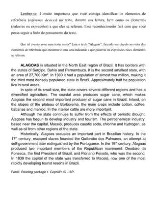Lembre-se: é muito importante que você consiga identificar os elementos de
referência (reference devices) no texto, durante sua leitura, bem como os elementos
(palavras ou expressões) a que eles se referem. Esse reconhecimento fará com que você
possa seguir a linha de pensamento do texto.
Que tal aventurar-se num texto maior? Leia o texto “Alagoas”, fazendo um círculo ao redor dos
elementos de referência que encontrar e uma seta indicando a que palavras ou expressões esses elementos
se referem.
ALAGOAS is situated in the North East region of Brazil. It has borders with
the states of Sergipe, Bahia and Pernambuco. It is the second smallest state, with
an area of 27,700 Km2
. In 1980 it had a population of almost two million, making it
the third most densely populated state in Brazil. Approximately half he population
live in rural areas.
In spite of its small size, the state covers several different regions and has a
diversified agriculture. The coastal area produces sugar cane, which makes
Alagoas the second most important producer of sugar cane in Brazil. Inland, on
the slopes of the plateau of Borborema, the main crops include cotton, coffee,
babanas and manioc. In the interior cattle are more important.
Although the state continues to suffer from the effects of periodic drought,
Alagoas has begun to develop industry and tourism. The petrochemical industry,
based near the capital, Maceió, produces caustic soda, chlorine and hydrogen, as
well as oil from other regions of the state.
Historically, Alagoas occupies an important part in Brazilian history. In the
17th
century, escaped slaves founded the Quilombo dos Palmares, an attempt at
self-government later extinguished by the Portuguese. In the 19th
century, Alagoas
produced two important members of the Republican movement: Deodoro da
Fonseca, the first President of Brazil, and Floriano Peixoto, who was the second.
In 1839 the capital of the state was transferred to Maceió, now one of the most
rapidly developing tourist resorts in Brazil.
Fonte: Reading package 1, Cepril/PUC – SP.
 