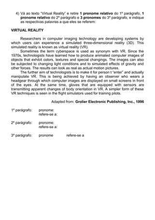 4) Vá ao texto “Virtual Reality” e retire 1 pronome relativo do 1º parágrafo, 1
pronome relativo do 2º parágrafo e 3 pronomes do 3º parágrafo, e indique
as respectivas palavras a que eles se referem:
VIRTUAL REALITY
Researchers in computer imaging technology are developing systems by
which users can experience a simulated three-dimensional reality (3D). This
simulated reality is known as virtual reality (VR).
Sometimes the term cyberspace is used as synonym with VR. Since the
1970s, technologists have learned how to produce animated computer images of
objects that exhibit colors, textures and special changings. The images can also
be subjected to changing light conditions and to simulated effects of gravity and
other forces. The results can look as real as actual motion pictures.
The further aim of technologists is to make it for person t “enter” and actually
manipulate VR. This is being achieved by having an observer who wears a
headgear through which computer images are displayed on small screens in front
of the eyes. At the same time, gloves that are equipped with sensors are
transmitting apparent changes of body orientation in VR. A simpler form of these
VR techniques is seen in the flight simulators used for training pilots.
Adapted from: Grolier Electronic Publishing, Inc., 1996
1º parágrafo: pronome:
refere-se a:
2º parágrafo: pronome:
refere-se a:
3º parágrafo: pronome refere-se a
 