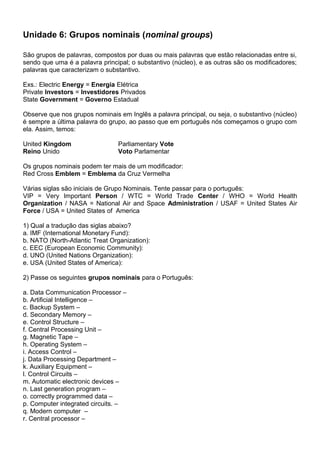 Unidade 6: Grupos nominais (nominal groups)
São grupos de palavras, compostos por duas ou mais palavras que estão relacionadas entre si,
sendo que uma é a palavra principal; o substantivo (núcleo), e as outras são os modificadores;
palavras que caracterizam o substantivo.
Exs.: Electric Energy = Energia Elétrica
Private Investors = Investidores Privados
State Government = Governo Estadual
Observe que nos grupos nominais em Inglês a palavra principal, ou seja, o substantivo (núcleo)
é sempre a última palavra do grupo, ao passo que em português nós começamos o grupo com
ela. Assim, temos:
United Kingdom Parliamentary Vote
Reino Unido Voto Parlamentar
Os grupos nominais podem ter mais de um modificador:
Red Cross Emblem = Emblema da Cruz Vermelha
Várias siglas são iniciais de Grupo Nominais. Tente passar para o português:
VIP = Very Important Person / WTC = World Trade Center / WHO = World Health
Organization / NASA = National Air and Space Administration / USAF = United States Air
Force / USA = United States of America
1) Qual a tradução das siglas abaixo?
a. IMF (International Monetary Fund):
b. NATO (North-Atlantic Treat Organization):
c. EEC (European Economic Community):
d. UNO (United Nations Organization):
e. USA (United States of America):
2) Passe os seguintes grupos nominais para o Português:
a. Data Communication Processor –
b. Artificial Intelligence –
c. Backup System –
d. Secondary Memory –
e. Control Structure –
f. Central Processing Unit –
g. Magnetic Tape –
h. Operating System –
i. Access Control –
j. Data Processing Department –
k. Auxiliary Equipment –
l. Control Circuits –
m. Automatic electronic devices –
n. Last generation program –
o. correctly programmed data –
p. Computer integrated circuits. –
q. Modern computer –
r. Central processor –
 