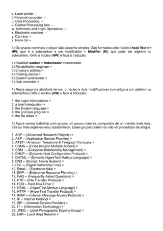 s. Laser printer –
t. Personal computer –
u. Data Processing –
v. Central Processing Unit –
w. Arithmetic and Logic Operations –
x. Electronic machine –
y. Car race –
z. Race car –
3) Os grupos nominais a seguir são bastante simples. São formados pelo núcleo (head Word =
HW) que é o substantivo e um modificador = Modifier (M), que pode ser adjetivo ou
substantivo. Grife o núcleo (HW) e faca a tradução.
1) Disabled worker = trabalhador incapacitado
2) Rehabilitation engineer =
3) Employ’s abilities =
4) Pointing device =
5) Speech synthesizer =
6) Disk controller =
4) Nesta segunda atividade temos: o núcleo e dois modificadores (um artigo e um adjetivo ou
substantivo) Grife o núcleo (HW) e faca a tradução:
1. the major informations =
2. a brief introduction =
3. the English language =
4. the principal program =
5. the file areas =
5) Agora vamos trabalhar com grupos um pouco maiores, compostos de um núcleo mais dois,
três ou mais adjetivos e/ou substantivos. Esses grupos podem ou não vir precedidos de artigos.
1. ARP -- (Advanced Research Projects) =
2. ASP -- (Application Service Provider) =
3. AT&T – American Telephone & Telegraph Company =
4. CDMA -- (Code Division Multiple Access) =
5. CRM - - (Customer Relationship Management) =
6. DHCP -- (Dynamic Host Configuration Protocol) =
7. DHTML -- (Dynamic HyperText Markup Language) =
8. DNS – (Domain Name System) =
9. DSL -- (Digital Subscriber Line) =
10. Email -- (Electronic Mail) =
11. ERP - - (Enterprise Resource Planning) =
12. FAQ -- (Frequently Asked Questions) =
13. FTP -- (File Transfer Protocol) =
14. HDD – Hard Disk Drive =
15. HTML -- (HyperText Markup Language) =
16. HTTP -- (HyperText Transfer Protocol) =
17. IMAP -- (Internet Message Access Protocol) =
18. IP – Internet Protocol =
19. ISP -- (Internet Service Provider) =
20. IT -- (Information Technology) =
21. JPEG -- (Joint Photographic Experts Group) =
22. LAN – Local Area Network =
 