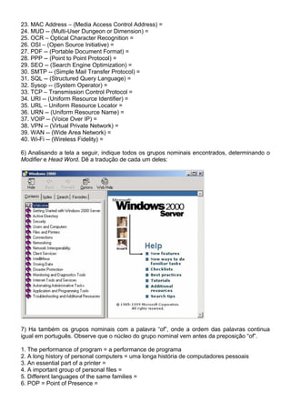 23. MAC Address – (Media Access Control Address) =
24. MUD -- (Multi-User Dungeon or Dimension) =
25. OCR – Optical Character Recognition =
26. OSI – (Open Source Initiative) =
27. PDF -- (Portable Document Format) =
28. PPP -- (Point to Point Protocol) =
29. SEO -- (Search Engine Optimization) =
30. SMTP -- (Simple Mail Transfer Protocol) =
31. SQL -- (Structured Query Language) =
32. Sysop -- (System Operator) =
33. TCP – Transmission Control Protocol =
34. URI -- (Uniform Resource Identifier) =
35. URL – Uniform Resource Locator =
36. URN -- (Uniform Resource Name) =
37. VOIP -- (Voice Over IP) =
38. VPN -- (Virtual Private Network) =
39. WAN -- (Wide Area Network) =
40. Wi-Fi -- (Wireless Fidelity) =
6) Analisando a tela a seguir, indique todos os grupos nominais encontrados, determinando o
Modifier e Head Word. Dê a tradução de cada um deles:
7) Ha também os grupos nominais com a palavra “of”, onde a ordem das palavras continua
igual em português. Observe que o núcleo do grupo nominal vem antes da preposição “of”.
1. The performance of program = a performance de programa
2. A long history of personal computers = uma longa história de computadores pessoais
3. An essential part of a printer =
4. A important group of personal files =
5. Different languages of the same families =
6. POP = Point of Presence =
 