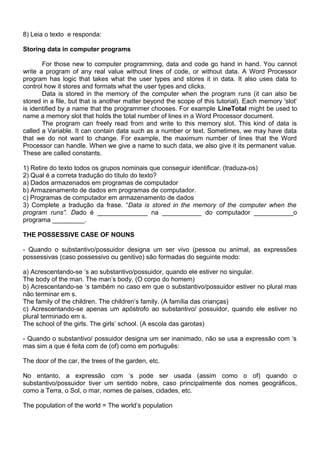 8) Leia o texto e responda:
Storing data in computer programs
For those new to computer programming, data and code go hand in hand. You cannot
write a program of any real value without lines of code, or without data. A Word Processor
program has logic that takes what the user types and stores it in data. It also uses data to
control how it stores and formats what the user types and clicks.
Data is stored in the memory of the computer when the program runs (it can also be
stored in a file, but that is another matter beyond the scope of this tutorial). Each memory 'slot'
is identified by a name that the programmer chooses. For example LineTotal might be used to
name a memory slot that holds the total number of lines in a Word Processor document.
The program can freely read from and write to this memory slot. This kind of data is
called a Variable. It can contain data such as a number or text. Sometimes, we may have data
that we do not want to change. For example, the maximum number of lines that the Word
Processor can handle. When we give a name to such data, we also give it its permanent value.
These are called constants.
1) Retire do texto todos os grupos nominais que conseguir identificar. (traduza-os)
2) Qual é a correta tradução do título do texto?
a) Dados armazenados em programas de computador
b) Armazenamento de dados em programas de computador.
c) Programas de computador em armazenamento de dados
3) Complete a tradução da frase. “Data is stored in the memory of the computer when the
program runs”. Dado é ______________ na ___________ do computador ___________o
programa _________.
THE POSSESSIVE CASE OF NOUNS
- Quando o substantivo/possuidor designa um ser vivo (pessoa ou animal, as expressões
possessivas (caso possessivo ou genitivo) são formadas do seguinte modo:
a) Acrescentando-se ‘s ao substantivo/possuidor, quando ele estiver no singular.
The body of the man. The man’s body. (O corpo do homem)
b) Acrescentando-se ‘s também no caso em que o substantivo/possuidor estiver no plural mas
não terminar em s.
The family of the children. The children’s family. (A família das crianças)
c) Acrescentando-se apenas um apóstrofo ao substantivo/ possuidor, quando ele estiver no
plural terminado em s.
The school of the girls. The girls’ school. (A escola das garotas)
- Quando o substantivo/ possuidor designa um ser inanimado, não se usa a expressão com ‘s
mas sim a que é feita com de (of) como em português:
The door of the car, the trees of the garden, etc.
No entanto, a expressão com ‘s pode ser usada (assim como o of) quando o
substantivo/possuidor tiver um sentido nobre, caso principalmente dos nomes geográficos,
como a Terra, o Sol, o mar, nomes de países, cidades, etc.
The population of the world = The world’s population
 