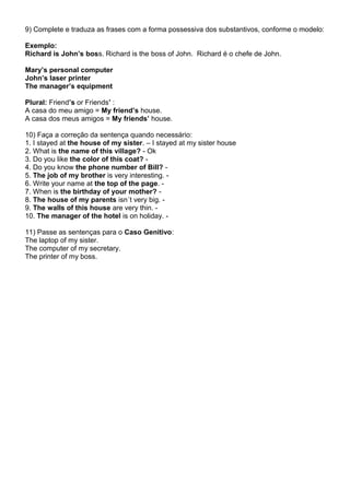 9) Complete e traduza as frases com a forma possessiva dos substantivos, conforme o modelo:
Exemplo:
Richard is John’s boss. Richard is the boss of John. Richard é o chefe de John.
Mary’s personal computer
John’s laser printer
The manager’s equipment
Plural: Friend’s or Friends’ :
A casa do meu amigo = My friend’s house.
A casa dos meus amigos = My friends’ house.
10) Faça a correção da sentença quando necessário:
1. I stayed at the house of my sister. – I stayed at my sister house
2. What is the name of this village? - Ok
3. Do you like the color of this coat? -
4. Do you know the phone number of Bill? -
5. The job of my brother is very interesting. -
6. Write your name at the top of the page. -
7. When is the birthday of your mother? -
8. The house of my parents isn´t very big. -
9. The walls of this house are very thin. -
10. The manager of the hotel is on holiday. -
11) Passe as sentenças para o Caso Genitivo:
The laptop of my sister.
The computer of my secretary.
The printer of my boss.
 