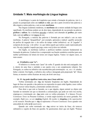 Unidade 7: Mais morfologia da Língua Inglesa
A morfologia é a parte da Lingüística que estuda a formação de palavras, isto é, a
junção ou justaposição entre um radical ou raiz, que são a parte invariável das palavras e
dão origem a outras palavras, e um ou mais morfemas.
Nas línguas ocidentais modernas, os morfemas são a menor unidade da língua com
significado. Os morfemas podem ser de dois tipos, dependendo de sua posição na palavra:
prefixos e sufixos. Se o morfema preceder o radical, será chamado de prefixo; por outro
lado, será um sufixo se vier depois da raiz.
No Português, a maioria das palavras é formada por um radical e um ou mais
morfemas. A palavra “desqualificar”, por exemplo, apresenta o radical –qualific acrescido
do prefixo de negação des– e do sufixo de tempo verbal (infinitivo) –ar. Já “jogador” é
composta da raiz jog– e do sufixo –or, que indica aquele que realiza a ação expressada pela
raiz. Ou seja, jogador é aquele que joga, como você já deve ter inferido.
Em Inglês, os morfemas (sufixos e prefixos) também exercem fundamental na
formação de palavras. Conhecê-los e compreender sua função semântica contribui para uma
melhor performance de leitura de textos em Língua Inglesa. Vamos ver alguns casos, os
mais usuais:
a) O infinitivo com “to”:
O infinitivo é a forma mais “pura” do verbo. É quando ele não está conjugado, isto
é, dentro de uma frase e atrelado a um sujeito e/ou a um complemento (objeto). Em
Português, os verbos no infinitivo são reconhecidos pela terminações –ar, -er e –ir: estudar,
beber e dormir. Em Inglês, o infinitivo dos verbos é designado pela preposição “to”. Dessa
forma, os mesmos verbos ficariam: to study, to drink e to sleep.
b) O –ing pode significar tanta coisa, mas é bom sabê-las:
Verbos terminados em –ing são bastante freqüentes em Inglês. Dependendo do
lugar da frase em questão e das palavras ou expressões às quais estão ligados, esses verbos
podem exercer várias funções, construindo sentidos diversos.
Para dizer o que está se fazendo, ou o que alguém, algum animal ou objeto está
fazendo no momento em que se desenrola a comunicação, que pode ser oral e/ou escrita,
emprega-se a terminação em –ing junto com os verbos principais. É o famoso Present
Continuous Tense ou Presente Contínuo, a versão anglo-saxônica do nosso gerúndio. Por
exemplo: Right now, we are studying English. My mother is shopping at the supermarket
at the moment. Perceba que o –ing só representa o Present Continuous Tense quando vem
antecedido do verbo to be (am/is/are).
Quando um verbo terminado em –ing estiver no início da frase, ele torna-se
substantivo e sujeito da frase em questão. Se quiséssemos dizer que em Inglês “Praticar
40
 