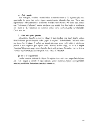e) –Ly é –mente
Em Português, o sufixo –mente indica a maneira como se faz alguma ação ou a
apreciação de quem fala sobre algum acontecimento. Quando digo que “Carla saiu
rapidamente” estou enfatizando a maneira, o modo como ela saiu. Por outro lado, se falo
que “Felizmente, Carla saiu” mostro satisfação com a saída dela. Em Inglês, a terminação
em –mente é –ly. Traduzindo os exemplos acima: Carla went out fastly e Fortunately,
Carla went out.
f) –Er é para gente que faz
Ronaldinho Gaucho is a soccer player. O que significa essa frase? Qual o sentido
dela? Sabemos que em Inglês o verbo “jogar” é “to play”. Se Ronaldinho Gaúcho é o cara
que joga, ele é o player. O sufixo –er quando agregado a um verbo indica o sujeito que
pratica a ação expressa por aquele verbo. Roberto Carlos sings, so he is a singer.
Entendeu? O mesmo ocorre com: Rubinho Barrichello drives a Formula 1 car, so he is a
Formula 1 car driver; e I teach English, that’s why I’m a teacher.
g) Un- e in- negam tudo
Assim como os prefixos da Língua Portuguesa des–, anti– e a–, os prefixos ingleses
un– e in– negam o sentido de seus radicais. Como exemplos, temos: unconfortable,
insecure, undivided, inaccurate, inactive, unable etc.
44
 