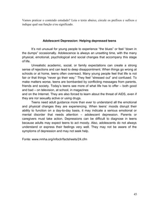 Vamos praticar o conteúdo estudado? Leia o texto abaixo, circule os prefixos e sufixos e
indique qual sua função e/ou significado.
Adolescent Depression: Helping depressed teens
It’s not unusual for young people to experience “the blues” or feel “down in
the dumps” occasionally. Adolescence is always an unsetting time, with the many
physical, emotional, psychological and social changes that accompany this stage
of life.
Unrealistic academic, social, or family expectations can create a strong
sense of rejections and can lead to deep disappointment. When things go wrong at
schools or at home, teens often overreact. Many young people feel that life is not
fair or that things “never go their way.” They feel “stressed out” and confused. To
make matters worse, teens are bombarded by conflicting messages from parents,
friends and society. Today’s teens see more of what life has to offer – both good
and bad – on television, at school, in magazines
and on the Internet. They are also forced to learn about the threat of AIDS, even if
they are nor sexually active or using drugs.
Teens need adult guidance more than ever to understand all the emotional
and physical changes they are experiencing. When teens’ moods disrupt their
ability to function on a day-to-day basis, it may indicate a serious emotional or
mental disorder that needs attention – adolescent depression. Parents or
caregivers must take action. Depressions can be difficult to diagnose in teens
because adults may expect teens to act moody. Also, adolescents do not always
understand or express their feelings very well. They may not be aware of the
symptoms of depression and may not seek help.
Fonte: www.nmha.org/infoctr/factsheets/24.cfm
45
 
