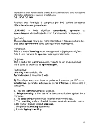 Information Center Administrators or Data Base Administrators, Who manage the
information collections of business or data banks.
OS USOS DO ING
Palavras cuja formação é composta por ING podem apresentar
diferentes classes gramaticais:
LEARNING = Pode significar aprendendo; aprender ou
aprendizagem, dependendo de como é apresentada na sentença.
(gerúndio)
They are learning how to get more information. = (após o verbo to be)
Eles estão aprendendo como conseguir mais informações.
(verbo/infin.)
This is a way of learning about management. = (após preposições)
Esta é uma maneira de aprender sobre gerenciamento.
(Adjetivo)
This is part of the learning process. = (parte de um grupo nominal)
Isto é parte do processo de aprendizagem.
(Substantivo)
Learning is essencial to life.
Aprendizagem é essencial à vida.
2) Classifique em cada frase as palavras formadas por ING como
substantivo, gerundio, adjetivo ou verbo infinitivo e passe para o
português.
a. They are learning Computer Science.
b. Teleprocessing is the use of a telecommunication system by a
computer.
c. The calculating machine was invented many years ago.
d. The recording surface of a disk has concentric circles called tracks.
e. He works 10 hours without stopping.
f. The printer is printing documents.
g. I prefer typing to writing.
48
 