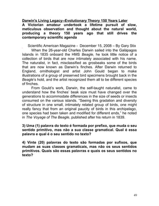 Darwin's Living Legacy--Evolutionary Theory 150 Years Later
A Victorian amateur undertook a lifetime pursuit of slow,
meticulous observation and thought about the natural world,
producing a theory 150 years ago that still drives the
contemporary scientific agenda
Scientific American Magazine - December 15, 2008 – By Gary Stix
When the 26-year-old Charles Darwin sailed into the Galápagos
Islands in 1835 onboard the HMS Beagle, he took little notice of a
collection of birds that are now intimately associated with his name.
The naturalist, in fact, misclassified as grosbeaks some of the birds
that are now known as Darwin’s finches. After Darwin returned to
England, ornithologist and artist John Gould began to make
illustrations of a group of preserved bird specimens brought back in the
Beagle’s hold, and the artist recognized them all to be different species
of finches.
From Gould’s work, Darwin, the self-taught naturalist, came to
understand how the finches’ beak size must have changed over the
generations to accommodate differences in the size of seeds or insects
consumed on the various islands. “Seeing this gradation and diversity
of structure in one small, intimately related group of birds, one might
really fancy that from an original paucity of birds in this archipelago,
one species had been taken and modified for different ends,” he noted
in The Voyage of The Beagle, published after his return in 1839.
3) Uma (1) palavra do texto é formada por prefixo, que muda o seu
sentido primitivo, mas não a sua classe gramatical. Qual é essa
palavra e qual é o seu sentido no texto?
4) Vinte (20) palavras do texto são formadas por sufixos, que
mudam as suas classes gramaticais, mas não os seus sentidos
primitivos. Quais são essas palavras e quais os seus sentidos no
texto?
49
 