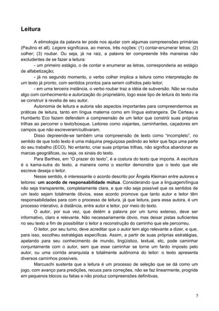 Leitura
A etimologia da palavra ler pode nos ajudar com algumas compreensões primárias
(Paulino et all). Legere significava, ao menos, três noções: (1) contar-enumerar letras; (2)
colher; (3) roubar. Ou seja, já na raiz, a palavra ler compreende três maneiras não
excludentes de se fazer a leitura:
- um primeiro estágio, o de contar e enumerar as letras, corresponderia ao estágio
de alfabetização;
- já no segundo momento, o verbo colher implica a leitura como interpretação de
um texto já pronto, com sentidos prontos para serem colhidos pelo leitor;
- em uma terceira instância, o verbo roubar traz a idéia de subversão. Não se rouba
algo com conhecimento e autorização do proprietário, logo esse tipo de leitura do texto iria
se construir à revelia de seu autor.
Autonomia de leitura e autoria são aspectos importantes para compreendermos as
práticas de leitura, tanto em língua materna como em língua estrangeira. De Certeau e
Humberto Eco fazem defendem a compreensão de um leitor que constrói suas próprias
trilhas ao percorrer o texto/bosque. Leitores como viajantes, caminhantes, caçadores em
campos que não escreveram/cultivaram.
Disso depreende-se também uma compreensão de texto como “incompleto”, no
sentido de que todo texto é uma máquina preguiçosa pedindo ao leitor que faça uma parte
do seu trabalho (ECO). No entanto, criar suas próprias trilhas, não significa abandonar as
marcas geográficas, ou seja, os sinais do texto.
Para Barthes, em “O prazer do texto”, é a costura do texto que importa. A escritura
é o kama-sutra do texto, a maneira como o escritor demonstra que o texto que ele
escreve deseja o leitor.
Nesse sentido, é interessante o acordo descrito por Ângela Kleiman entre autores e
leitores: um acordo de responsabilidade mútua. Considerando que a linguagem/língua
não seja transparente, completamente clara, e que não seja possível que os sentidos de
um texto sejam totalmente óbvios, esse acordo promove que tanto autor e leitor têm
responsabilidades para com o processo de leitura, já que leitura, para essa autora, é um
processo interativo, à distância, entre autor e leitor, por meio do texto.
O autor, por sua vez, que detém a palavra por um turno extenso, deve ser
informativo, claro e relevante. Não necessariamente óbvio, mas deixar pistas suficientes
no seu texto a fim de possibilitar o leitor a reconstrução do caminho que ele percorreu.
O leitor, por seu turno, deve acreditar que o autor tem algo relevante a dizer, e que,
para isso, escolheu estratégias específicas. Assim, a partir de suas próprias estratégias,
apelando para seu conhecimento de mundo, lingüístico, textual, etc, pode caminhar
conjuntamente com o autor, sem que esse caminhar se torne um fardo imposto pelo
autor, ou uma corrida anarquista e totalmente autônoma do leitor: o texto apresenta
diversos caminhos possíveis.
Marcuschi sustenta que a leitura é um processo de seleção que se dá como um
jogo, com avanço para predições, recuos para correções, não se faz linearmente, progride
em pequenos blocos ou fatias e não produz compreensões definitivas.
5
 
