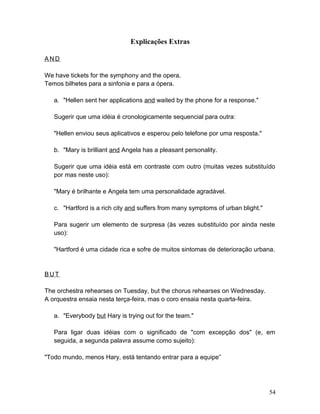 Explicações Extras
AN D
We have tickets for the symphony and the opera.
Temos bilhetes para a sinfonia e para a ópera.
a. "Hellen sent her applications and waited by the phone for a response."
Sugerir que uma idéia é cronologicamente sequencial para outra:
"Hellen enviou seus aplicativos e esperou pelo telefone por uma resposta."
b. "Mary is brilliant and Angela has a pleasant personality.
Sugerir que uma idéia está em contraste com outro (muitas vezes substituído
por mas neste uso):
"Mary é brilhante e Angela tem uma personalidade agradável.
c. "Hartford is a rich city and suffers from many symptoms of urban blight."
Para sugerir um elemento de surpresa (às vezes substituído por ainda neste
uso):
"Hartford é uma cidade rica e sofre de muitos sintomas de deterioração urbana.
BU T
The orchestra rehearses on Tuesday, but the chorus rehearses on Wednesday.
A orquestra ensaia nesta terça-feira, mas o coro ensaia nesta quarta-feira.
a. "Everybody but Hary is trying out for the team."
Para ligar duas idéias com o significado de "com excepção dos" (e, em
seguida, a segunda palavra assume como sujeito):
"Todo mundo, menos Hary, está tentando entrar para a equipe”
54
 