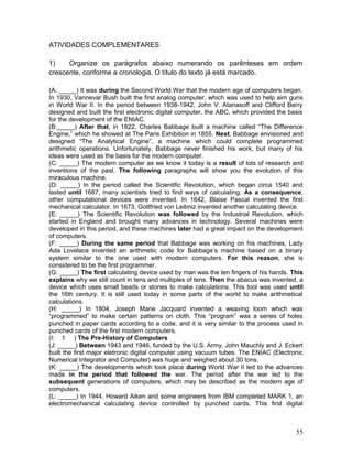 ATIVIDADES COMPLEMENTARES
1) Organize os parágrafos abaixo numerando os parênteses em ordem
crescente, conforme a cronologia. O título do texto já está marcado.
(A: _____) It was during the Second World War that the modern age of computers began.
In 1930, Vannevar Bush built the first analog computer, which was used to help aim guns
in World War II. In the period between 1938-1942, John V. Atanasoff and Clifford Berry
designed and built the first electronic digital computer, the ABC, which provided the basis
for the development of the ENIAC.
(B:_____) After that, in 1822, Charles Babbage built a machine called “The Difference
Engine,” which he showed at The Paris Exhibition in 1855. Next, Babbage envisioned and
designed “The Analytical Engine”, a machine which could complete programmed
arithmetic operations. Unfortunately, Babbage never finished his work, but many of his
ideas were used as the basis for the modern computer.
(C: _____) The modern computer as we know it today is a result of lots of research and
inventions of the past. The following paragraphs will show you the evolution of this
miraculous machine.
(D: _____) In the period called the Scientific Revolution, which began circa 1540 and
lasted until 1687, many scientists tried to find ways of calculating. As a consequence,
other computational devices were invented. In 1642, Blaise Pascal invented the first
mechanical calculator. In 1673, Gottfried von Leibniz invented another calculating device.
(E: _____) The Scientific Revolution was followed by the Industrial Revolution, which
started in England and brought many advances in technology. Several machines were
developed in this period, and these machines later had a great impact on the development
of computers.
(F: _____) During the same period that Babbage was working on his machines, Lady
Ada Lovelace invented an arithmetic code for Babbage’s machine based on a binary
system similar to the one used with modern computers. For this reason, she is
considered to be the first programmer.
(G: _____) The first calculating device used by man was the ten fingers of his hands. This
explains why we still count in tens and multiples of tens. Then the abacus was invented, a
device which uses small beads or stones to make calculations. This tool was used until
the 16th century. It is still used today in some parts of the world to make arithmetical
calculations.
(H: _____) In 1804, Joseph Marie Jacquard invented a weaving loom which was
“programmed” to make certain patterns on cloth. This “program” was a series of holes
punched in paper cards according to a code, and it is very similar to the process used in
punched cards of the first modern computers.
(I: 1 ) The Pre-History of Computers
(J: _____) Between 1943 and 1946, funded by the U.S. Army, John Mauchly and J. Eckert
built the first major eletronic digital computer using vacuum tubes. The ENIAC (Electronic
Numerical Integrator and Computer) was huge and weighed about 30 tons.
(K: _____) The developments which took place during World War II led to the advances
made in the period that followed the war. The period after the war led to the
subsequent generations of computers, which may be described as the modern age of
computers.
(L: _____) In 1944, Howard Aiken and some engineers from IBM completed MARK 1, an
electromechanical calculating device controlled by punched cards. This first digital
55
 