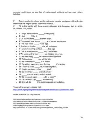 computer could figure out long lists of mathematical problems and was used military
ballistics.
2) Compreendendo o texto seqüencialmente correto, explique a utilização dos
elementos em negrito para a coerência do texto.
3) Fill in the blanks with these words: although, and, because, but, or, since,
so, unless, until, when.
• 1 Things were different _____ I was young.
• 2 I do it _____ I like it.
• 3 Let us wait here _____ the rain stops.
• 4 You cannot be a lawyer _____ you have a law degree.
• 5 That was years _____ years ago.
• 6 She has not called _____ she left last week.
• 7 I saw him leaving an hour _____ two ago.
• 8 This is an expensive _____ very useful book.
• 9 We were getting tired _____ we stopped for a rest.
• 10 He was angry _____ he heard when happened.
• 11 Walk quickly _____ you will be late.
• 12 He had to retire _____ of ill health.
• 13 We will go swimming next Sunday _____ it's raining.
• 14 I heard a noise _____ I turned the light on.
• 15 Would you like a coffee _____ tea?
• 16 Do you know _____ she will arrive?
• 17 _____ the car is old it still runs well.
• 18 Do you want a pen _____ a bit of paper?
• 19 I would like to go _____ I am too busy.
• 20 She will die _____ the doctors operate immediately.
To view the answers, please visit:
http://www.myenglishgrammar.com/english/exercise-9-conjunctions.html
Other exercises on conjunctions
http://www.better-english.com/grammar/conjunctions.htm
http://web2.uvcs.uvic.ca/elc/studyzone/330/grammar/index.htm
http://www.englishexercises.org/buscador/buscar.asp?
nivel=any&age=0&tipo=any&contents=conjunctions
http://www.bristol.ac.uk/arts/exercises/grammar/grammar_tutorial/page_49.htm
56
 