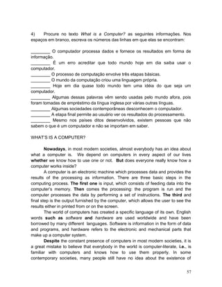4) Procure no texto What is a Computer? as seguintes informações. Nos
espaços em branco, escreva os números das linhas em que elas se encontram:
________ O computador processa dados e fornece os resultados em forma de
informação.
________ É um erro acreditar que todo mundo hoje em dia saiba usar o
computador.
________ O processo de computação envolve três etapas básicas.
________ O mundo da computação criou uma linguagem própria.
________ Hoje em dia quase todo mundo tem uma idéia do que seja um
computador.
________ Algumas dessas palavras vêm sendo usadas pelo mundo afora, pois
foram tomadas de empréstimo da língua inglesa por várias outras línguas.
________ Algumas sociedades contemporâneas desconhecem o computador.
________ A etapa final permite ao usuário ver os resultados do processamento.
________ Mesmo nos países ditos desenvolvidos, existem pessoas que não
sabem o que é um computador e não se importam em saber.
WHAT’S IS A COMPUTER?
Nowadays, in most modern societies, almost everybody has an idea about
what a computer is. We depend on computers in every aspect of our lives
whether we know how to use one or not. But does everyone really know how a
computer works inside?
A computer is an electronic machine which processes data and provides the
results of the processing as information. There are three basic steps in the
computing process. The first one is input, which consists of feeding data into the
computer’s memory. Then comes the processing: the program is run and the
computer processes the data by performing a set of instructions. The third and
final step is the output furnished by the computer, which allows the user to see the
results either in printed from or on the screen.
The world of computers has created a specific language of its own. English
words such as software and hardware are used worldwide and have been
borrowed by many different languages. Software is information in the form of data
and programs, and hardware refers to the electronic and mechanical parts that
make up a computer system.
Despite the constant presence of computers in most modern societies, it is
a great mistake to believe that everybody in the world is computer-literate, i.e., is
familiar with computers and knows how to use them properly. In some
contemporary societies, many people still have no idea about the existence of
57
 
