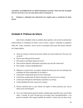 computers, and even in the so-called developed countries, there are lots of people
who do not know or do not care about what a computer is.
5) Explique a utilização dos elementos em negrito para a coerência do texto
acima.
Unidade 9: Práticas de leitura
Após termos estudados todas as unidades desta apostila, está na hora de praticarmos
intensivamente as estratégias de leitura. Leia os textos a seguir e respondas as perguntas
sobre eles. Antes, entretanto, vamos revisar as principais dicas para uma leitura eficiente
em Língua Inglesa:
1. Antes de começar a leitura de um texto, defina o(s) seu(s) objetivo(s). Por que você
vai lê-lo?
• Para ter uma idéia geral do assunto?
• Para anotar os principais tópicos do texto?
• Para localizar algumas informações específicas que mais lhe interessam?
• Para estudar o assunto detalhadamente?
2. Habitue-se a desenvolver sue próprio método de leitura por meio da utilização das
estratégias de leitura adequadas ao seu objetivo:
• Leitura para compreensão geral do texto (skimming);
• Leitura para compreensão de tópicos principais do texto (focused reading);
• Leitura para obtenção de informações específicas (scanning);
• Leitura detalhada do texto (sequential reading).
3. Procure transferir para as suas leituras em Inglês as táticas pessoais que você já
utiliza ao ler em Português.
4. Use o seu conhecimento geral do mundo e também algo específico que você já sabia
sobre o assunto do texto (backgroung knowledge) para antecipar/predizer o seu
possível conteúdo. Não esqueça também de analisar o leiaute (layout) desse texto,
58
 