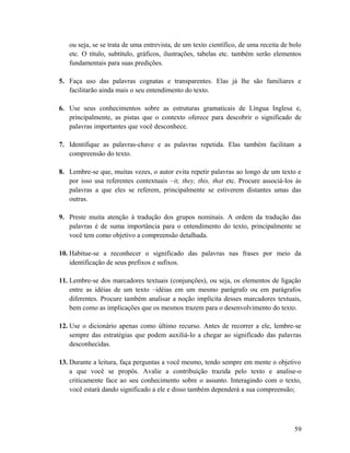 ou seja, se se trata de uma entrevista, de um texto científico, de uma receita de bolo
etc. O título, subtítulo, gráficos, ilustrações, tabelas etc. também serão elementos
fundamentais para suas predições.
5. Faça uso das palavras cognatas e transparentes. Elas já lhe são familiares e
facilitarão ainda mais o seu entendimento do texto.
6. Use seus conhecimentos sobre as estruturas gramaticais de Língua Inglesa e,
principalmente, as pistas que o contexto oferece para descobrir o significado de
palavras importantes que você desconhece.
7. Identifique as palavras-chave e as palavras repetida. Elas também facilitam a
compreensão do texto.
8. Lembre-se que, muitas vezes, o autor evita repetir palavras ao longo de um texto e
por isso usa referentes contextuais –it, they, this, that etc. Procure associá-los às
palavras a que eles se referem, principalmente se estiverem distantes umas das
outras.
9. Preste muita atenção à tradução dos grupos nominais. A ordem da tradução das
palavras é de suma importância para o entendimento do texto, principalmente se
você tem como objetivo a compreensão detalhada.
10. Habitue-se a reconhecer o significado das palavras nas frases por meio da
identificação de seus prefixos e sufixos.
11. Lembre-se dos marcadores textuais (conjunções), ou seja, os elementos de ligação
entre as idéias de um texto –idéias em um mesmo parágrafo ou em parágrafos
diferentes. Procure também analisar a noção implícita desses marcadores textuais,
bem como as implicações que os mesmos trazem para o desenvolvimento do texto.
12. Use o dicionário apenas como último recurso. Antes de recorrer a ele, lembre-se
sempre das estratégias que podem auxiliá-lo a chegar ao significado das palavras
desconhecidas.
13. Durante a leitura, faça perguntas a você mesmo, tendo sempre em mente o objetivo
a que você se propôs. Avalie a contribuição trazida pelo texto e analise-o
criticamente face ao seu conhecimento sobre o assunto. Interagindo com o texto,
você estará dando significado a ele e disso também dependerá a sua compreensão;
59
 