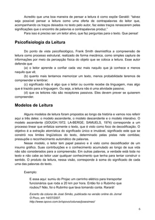 Acredito que uma boa maneira de pensar a leitura é como expõe Geraldi: “talvez
seja possível pensar a leitura como uma oferta de contrapalavras do leitor que,
acompanhando os traços deixados no texto pelo autor, faz estes traços renascerem pelas
significações que o encontro de palavras e contrapalavras produz.”
Para isso é preciso ser um leitor ativo, que faz perguntas para o texto. Que pensa!
Psicofisiologia da Leitura
Do ponto de vista psicofisiológico, Frank Smith desmistifica a compreensão de
leitura como processo estrutural, realizado de forma mecânica, como simples captura de
informações por meio da percepção física do objeto que se coloca a leitura. Esse autor
defende que
(a) o leitor aprende a confiar cada vez mais naquilo que já conhece e menos
naquilo que vê;
(b) quanto mais tentamos memorizar um texto, menos probabilidade teremos de
compreender e lembrar;
(c) significado não é algo que o leitor ou ouvinte recebe da linguagem, mas algo
que é trazido para a linguagem. Ou seja, a leitura não é uma atividade passiva;
(d) que os leitores não são receptores passivos. Eles devem prever se quiserem
compreender.
Modelos de Leitura
Alguns modelos de leitura foram propostos ao longo da história e vamos nos referir
aqui a três deles: o modelo ascendente, o modelo descendente e o modelo interativo. O
modelo ascendente (GOUGH,1972; LA-BERGE; SAMUELS, 1974) corresponde a um
processo linear que enfatiza somente o texto, que é visto como foco de decodificação. O
objetivo é a extração atomística do significado único e imutável, significado este que se
constrói nos limites lingüísticos do texto, determinado pelas pistas nele contidas;
pressupõe o reconhecimento automático de palavras.
Nesse modelo, o leitor tem papel passivo e é visto como decodificador de um
insumo gráfico. Suas contribuições e o conhecimento acumulado ao longo de sua vida
não são considerados para a compreensão. Em outras palavras, a verdade está toda no
texto e não cabe ao leitor usar qualquer conhecimento que tenha para tentar construir o
sentido. O produto da leitura, nessa visão, corresponde à soma do significado de cada
uma das palavras do texto.
Exemplo:
E essa aqui: sumiu do Projac um carrinho elétrico para transportar
funcionários que roda a 20 km por hora. Então foi o Rubinho que
roubou? Não, foi o Rubinho que tava tomando conta. Rarará!
Excerto da coluna de José Simão, publicada na versão online do Jornal
O Povo, em 14/07/2007.
http://www.opovo.com.br/opovo/colunas/josesimao/
6
 