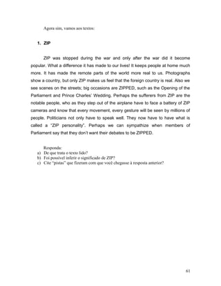 Agora sim, vamos aos textos:
1. ZIP
ZIP was stopped during the war and only after the war did it become
popular. What a difference it has made to our lives! It keeps people at home much
more. It has made the remote parts of the world more real to us. Photographs
show a country, but only ZIP makes us feel that the foreign country is real. Also we
see scenes on the streets; big occasions are ZIPPED, such as the Opening of the
Parliament and Prince Charles’ Wedding. Perhaps the sufferers from ZIP are the
notable people, who as they step out of the airplane have to face a battery of ZIP
cameras and know that every movement, every gesture will be seen by millions of
people. Politicians not only have to speak well. They now have to have what is
called a “ZIP personality”. Perhaps we can sympathize when members of
Parliament say that they don’t want their debates to be ZIPPED.
Responda:
a) De que trata o texto lido?
b) Foi possível inferir o significado de ZIP?
c) Cite “pistas” que fizeram com que você chegasse à resposta anterior?
61
 
