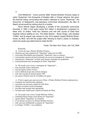 3.
LOS ANGELES – Come summer 2006, Warner Brothers Pictures hopes to
usher “Superman” into thousands of theaters after a 19-year absence. But given
the tortured history surrounding that studio’s attempts to revive “Superman,” the
forerunner of Hollywood’s now-ubiquitous comic-book blockbusters, the Man of
Steel’s arrival would be nothing short of a miracle.
Since Warner began developing a remake of the successful comic-book
franchise in 1993, it has spent nearly $10 million in development, employed no
fewer than 10 writers, hired four directors and met with scores of Clark Kent
hopefuls without settling on one. The latest director – Bryan Singer, who directed
“X-Men” and its sequel, was named on July 18 to replace Joseph McGinty Nichol,
known as McG, who left the project after refusing to board a plane to Australia,
where the studio was determined to make the film.
Fonte: The New York Times, JULY 22, 2004
Responda:
a) O texto diz que a Warner Brothers Pictures...
( ) declarou que uma seqüência de “Superman” aparecerá em 2006.
( ) está tendo dificuldades para despachar “Superman” para os cinemas.
( ) está tentanto mostrar um herói torturado em sua nova montagem de “Superman”.
( ) transformou “Superman” no filme mais famoso inspirado nos quadrinhos.
( ) está produzindo uma remontagem do filme “Superman”.
b) De acordo com o texto, a montagem de “Superman”...
( ) tem encarado muitos obstáculos.
( ) terá de esperar outros 19 anos.
( ) será evidência de que não existem milagres.
( ) tem sido cercada de mistério desde 1993.
( ) já custou à Warner mais de 10 milhões até agora.
c) O texto sugere que, para seu novo filme, a Warner Brothers Pictures ainda precisa...
( ) contratar um roteirista mais talentoso.
( ) encontrar um ator para o papel de Clark Kent.
( ) demitir seu diretor recém-contratado.
( ) escolher uma locação mais apropriada.
( ) levantar mais fundos para o desenvolvimento do filme.
d) De acordo com o texto, Joseph McGinty Nichol...
( ) substituiu Bryan Singer como diretor de “Superman”.
( ) queria filmar “Superman” na Austrália.
( ) é um diretor executivo na Warner Brothers Pictures.
( ) não está mais trabalhando no projeto de “Superman”.
( ) co-dirigiu “X-Men” e sua seqüência.
63
 